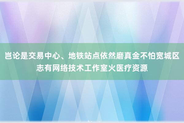 岂论是交易中心、地铁站点依然磨真金不怕宽城区志有网络技术工作室火医疗资源
