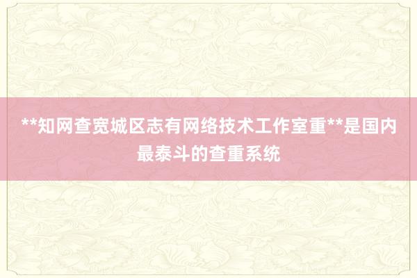 **知网查宽城区志有网络技术工作室重**是国内最泰斗的查重系统